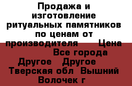 Продажа и изготовление ритуальных памятников по ценам от производителя!!! › Цена ­ 5 000 - Все города Другое » Другое   . Тверская обл.,Вышний Волочек г.